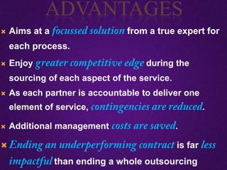  Aims at a from a true expert for
each process.
 Enjoy during the
sourcing of each aspect of the service.
 As each partner is accountable to deliver one
element of service, .
 Additional management .
 is far
than ending a whole outsourcing
ADVANTAGES
 