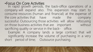 •Focus On Core Activities
In rapid growth periods, the back-office operations of a
company will expand also. This expansion may start to
consume resources (human and financial) at the expense of
the core activities that have made the company
successful. Outsourcing those activities will allow refocusing
on those business activities that are important without
sacrificing quality or service in the back- office.
Example: A company lands a large contract that will
significantly increase the volume of purchasing in a very
short period of time; Outsource purchasing.
 