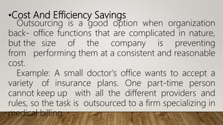 •Cost And Efficiency Savings
Outsourcing is a good option when organization
back- office functions that are complicated in nature,
but the size of the company is preventing
from performing them at a consistent and reasonable
cost.
Example: A small doctor's office wants to accept a
variety of insurance plans. One part-time person
cannot keep up with all the different providers and
rules, so the task is outsourced to a firm specializing in
medical billing.
 