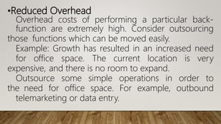 •Reduced Overhead
Overhead costs of performing a particular back-
function are extremely high. Consider outsourcing
those functions which can be moved easily.
Example: Growth has resulted in an increased need
for office space. The current location is very
expensive, and there is no room to expand.
Outsource some simple operations in order to
the need for office space. For example, outbound
telemarketing or data entry.
 