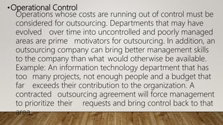 •Operational Control
Operations whose costs are running out of control must be
considered for outsourcing. Departments that may have
evolved over time into uncontrolled and poorly managed
areas are prime motivators for outsourcing. In addition, an
outsourcing company can bring better management skills
to the company than what would otherwise be available.
Example: An information technology department that has
too many projects, not enough people and a budget that
far exceeds their contribution to the organization. A
contracted outsourcing agreement will force management
to prioritize their requests and bring control back to that
area.
 