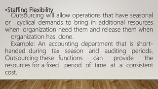 •Staffing Flexibility
Outsourcing will allow operations that have seasonal
or cyclical demands to bring in additional resources
when organization need them and release them when
organization has done.
Example: An accounting department that is short-
handed during tax season and auditing periods.
Outsourcing these functions can provide the
resources for a fixed period of time at a consistent
cost.
 