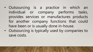 • Outsourcing is a practice in which an
individual or company performs tasks,
provides services or manufactures products
for another company functions that could
have been or is usually done in-house.
• Outsourcing is typically used by companies to
save costs.
 