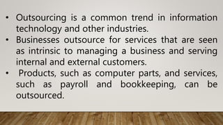 • Outsourcing is a common trend in information
technology and other industries.
• Businesses outsource for services that are seen
as intrinsic to managing a business and serving
internal and external customers.
• Products, such as computer parts, and services,
such as payroll and bookkeeping, can be
outsourced.
 