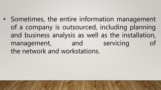 • Sometimes, the entire information management
of a company is outsourced, including planning
and business analysis as well as the installation,
management, and servicing of
the network and workstations.
 