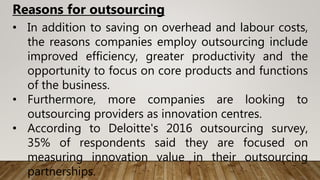 • In addition to saving on overhead and labour costs,
the reasons companies employ outsourcing include
improved efficiency, greater productivity and the
opportunity to focus on core products and functions
of the business.
• Furthermore, more companies are looking to
outsourcing providers as innovation centres.
• According to Deloitte's 2016 outsourcing survey,
35% of respondents said they are focused on
measuring innovation value in their outsourcing
partnerships.
Reasons for outsourcing
 