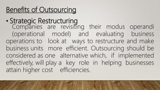 • Strategic Restructuring
Companies are revisiting their modus operandi
(operational model) and evaluating business
operations to look at ways to restructure and make
business units more efficient. Outsourcing should be
considered as one alternative which, if implemented
effectively, will play a key role in helping businesses
attain higher cost efficiencies.
Benefits of Outsourcing
 