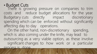 • Budget Cuts
There is growing pressure on companies to trim
costs and reduce budget allocations for the year.
Budgetary cuts directly impact discretionary
spending which can be enforced without significantly
affecting day to day operations.
On the other hand, non-discretionary spending,
which is also coming under the knife, may lead to
outsourcing as a very viable option, as these involve
significant changes to how work or a particular
process is done.
 