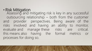 • Risk Mitigation
Assessing and mitigating risk is key in any successful
outsourcing relationship – both from the customer
and provider perspectives. Being aware of the
risks involved and having an ability to monitor,
evaluate and manage these risks are critical.
this means also having the formal metrics or
processes for doing so.
 