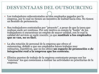 DESVENTAJAS DEL OUTSOURCING
 Los trabajadores subcontratados no son empleados pagados por la
  empresa, por lo cual no tienen un incentivo de lealtad hacia ésta. No tienen
  un Sentido de pertenencia.

 Son trabajadores contratados por "proyecto", a pesar de que la tarea que
  realizan suele ser continua. Por este motivo es común la "huida" de los
  trabajadores si encuentran un empleo de mayor calidad, con lo cual la
  calidad del servicio se suele resentir, ya que sustituir a los empleados
  que se van, no es fácil.

 La alta rotación de personal de la empresa que ofrece el
  outsourcing, debido a que sus empleados hacen trabajos muy
  rutinarios, repetitivos, que no les ofrece un espacio de promoción o de
  integración real a la empresa que los contrata.

 Elimina puestos de trabajo de la empresa contratante porque son los
  "externos" los que comienzan a realizar las actividades no prioritarias de la
  empresa.
 