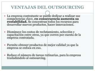 VENTAJAS DEL OUTSOURCING
 La empresa contratante se puede dedicar a realizar sus
  competencias clave, en consecuencia aumenta su
  rentabilidad. Se concentran todos los recursos para
  desarrollar nuevos productos, hacer innovaciones.

 Disminuye los costos de reclutamiento, selección y
  capacitación entre otros, ya que corren por cuenta de la
  empresa contratada.

 Permite obtener productos de mejor calidad ya que la
  empresa se enfoca en eso.

 Reduce el número de tareas rutinarias, para la empresa
  trasladándolo al outsourcing.
 