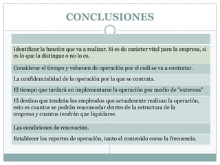 CONCLUSIONES


Identificar la función que va a realizar. Si es de carácter vital para la empresa, si
es lo que la distingue o no lo es.

Considerar el tiempo y volumen de operación por el cuál se va a contratar.
La confidencialidad de la operación por la que se contrata.
El tiempo que tardará en implementarse la operación por medio de "externos"
El destino que tendrán los empleados que actualmente realizan la operación,
esto es cuantos se podrán reacomodar dentro de la estructura de la
empresa y cuantos tendrán que liquidarse.

Las condiciones de renovación.
Establecer los reportes de operación, tanto el contenido como la frecuencia.
 