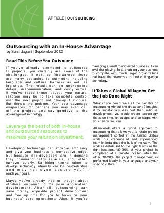 1
ARTICLE | OUTSOURCING
Outsourcing with an In-House Advantage
by Sunil Jagani | September 2012
Read This Before You Outsource
If you’ve already attempted to outsource
IT projects, you certainly are aware of the
c h a l l e n g e s . I f n o t , b e f o r e w a r n e d t h e r e
are many obstacles to surmount including
language and cultural barriers as well as
l o g i s t i c s . T h e r e s u l t c a n b e u n e x p e c t e d
delays, miscommunication, and costly errors.
If you’ve faced these issues, your natural
reaction may be to take complete control
over the next project and develop it in-house.
But there’s the problem. Your cost advantage
evaporates. Or perhaps you may even call
off the project, and say goodbye to the
advantages of technology.
Leverage the best of both in-house
and outsourced resources to
maximize your return on investment.
Developing technology can improve efficiency
and give your business a competitive edge.
But because (IT) developers are in demand
they command hefty salaries, and, often
turnover quickly. So hiring internal talent to
develop technology internally can be costprohibitive
a n d m a y n o t e v e n a s s u r e y o u ’ l l
reach your goals.
Maybe you’ve already tried or thought about
offshore outsourcing for your application
d e v e l o p m e n t . A f t e r a l l , o u t s o u r c i n g c a n
save money, expedite project development
and free up time for you to focus on your
business’ core operations. Also, if you’re
What if you could have all the benefits of
outsourcing without the drawbacks? Imagine
if for substantially less cost than in-house
development, you could create technology
that’s on-time, on-budget and on-target with
your needs.You can.
AllianceTek offers a hybrid approach to
outsourcing that allows you to retain project
management control in the United States
while our credentialed and experienced
team in India does the bulk of the work. The
work is distributed to the right teams in the
right locations. 80-90% of your project is
completed at a remote location while the
other 10-20%, the project management, is
performed locally in your language and your
specific culture.
It Takes a Global Village to Get
the Job Done Right
managing a small to mid-sized business, it can
level the playing field, enabling your business
to compete with much larger organizations
that have the resources to fund cutting-edge
technology.
 