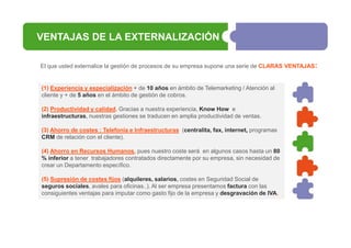 VENTAJAS DE LA EXTERNALIZACIÓN
El que usted externalice la gestión de procesos de su empresa supone una serie de CLARAS VENTAJAS:

(1) Experiencia y especialización + de 10 años en ámbito de Telemarketing / Atención al
cliente y + de 5 años en el ámbito de gestión de cobros.
(2) Productividad y calidad. Gracias a nuestra experiencia, Know How e
infraestructuras, nuestras gestiones se traducen en amplia productividad de ventas.
(3) Ahorro de costes : Telefonía e Infraestructuras (centralita, fax, internet, programas
CRM de relación con el cliente).
(4) Ahorro en Recursos Humanos, pues nuestro coste será en algunos casos hasta un 80
% inferior a tener trabajadores contratados directamente por su empresa, sin necesidad de
crear un Departamento específico.
(5) Supresión de costes fijos (alquileres, salarios, costes en Seguridad Social de
seguros sociales, avales para oficinas..). Al ser empresa presentamos factura con las
consiguientes ventajas para imputar como gasto fijo de la empresa y desgravación de IVA.

 