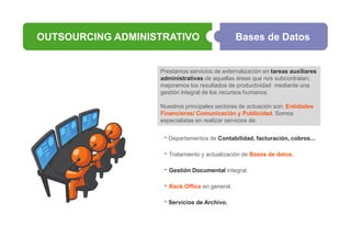 OUTSOURCING ADMINISTRATIVO

Bases de Datos

Prestamos servicios de externalización en tareas auxiliares
administrativas de aquellas áreas que nos subcontratan;
mejoramos los resultados de productividad mediante una
gestión integral de los recursos humanos.
Nuestros principales sectores de actuación son: Entidades
Financieras/ Comunicación y Publicidad. Somos
especialistas en realizar servicios de:

· Departamentos de Contabilidad, facturación, cobros...
·

Tratamiento y actualización de Bases de datos.

·

Gestión Documental integral.

·

Back Office en general.

· Servicios de Archivo.

 