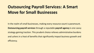 Outsourcing Payroll Services: A Smart
Move for Small Businesses
In the realm of small businesses, making every resource count is paramount.
Outsourcing payroll services through a reputable payroll agency is one savvy
strategy gaining traction. This prudent choice relieves administrative burdens
and ushers in a host of benefits that significantly impact business growth and
efficiency.
 