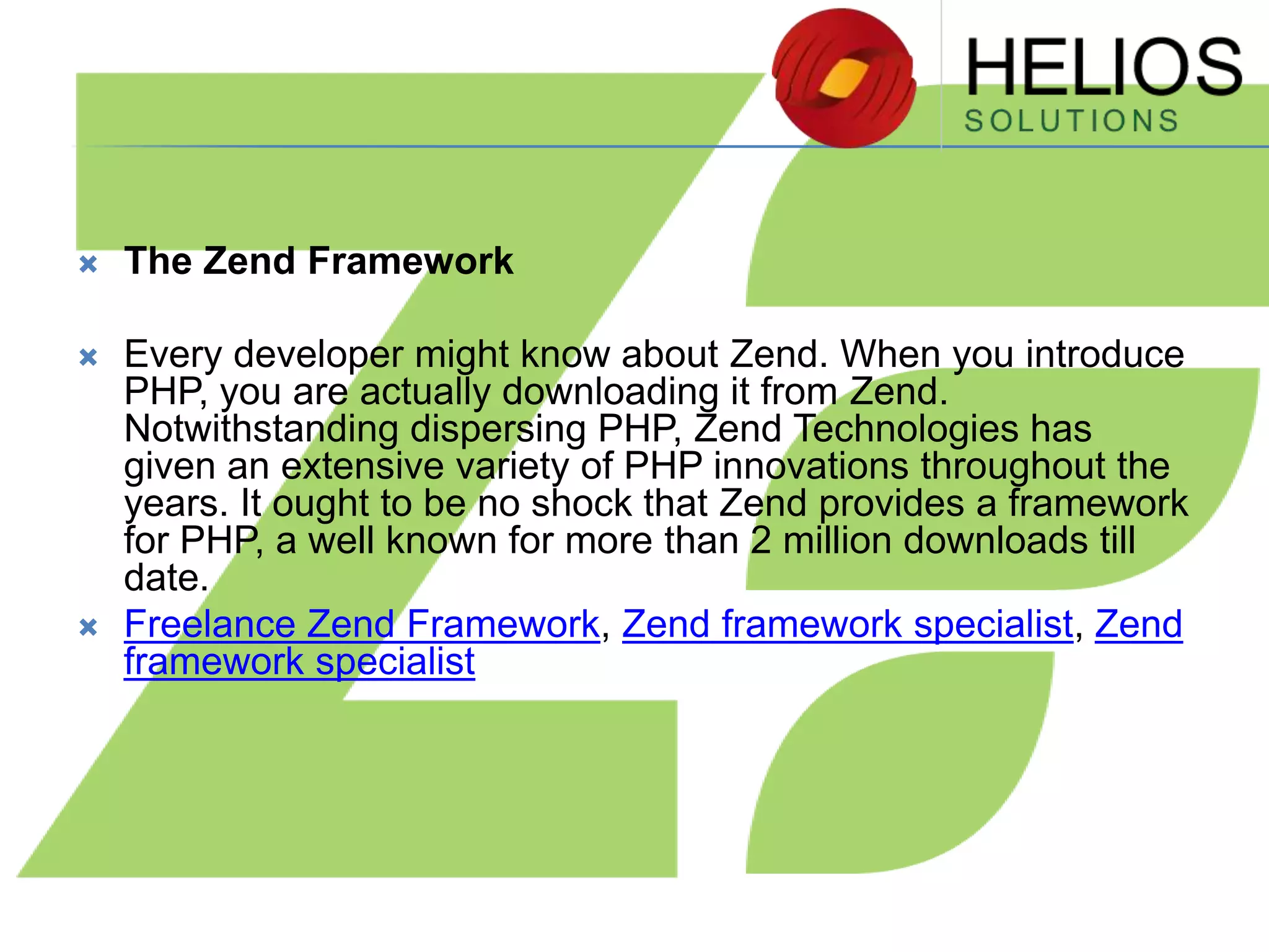 

The Zend Framework



Every developer might know about Zend. When you introduce
PHP, you are actually downloading it from Zend.
Notwithstanding dispersing PHP, Zend Technologies has
given an extensive variety of PHP innovations throughout the
years. It ought to be no shock that Zend provides a framework
for PHP, a well known for more than 2 million downloads till
date.
Freelance Zend Framework, Zend framework specialist, Zend
framework specialist



 