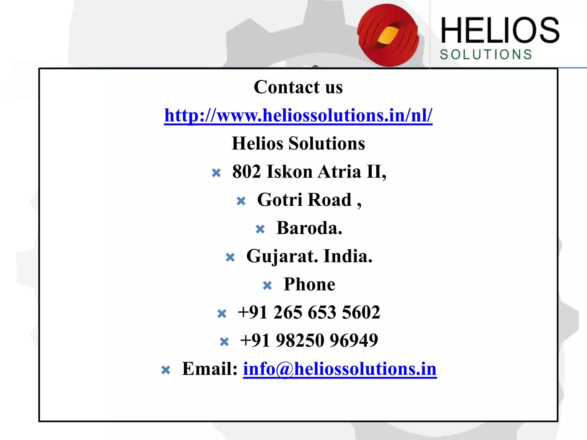 Contact us
http://www.heliossolutions.in/nl/
Helios Solutions
 802 Iskon Atria II,
 Gotri Road ,
 Baroda.
 Gujarat. India.
 Phone
 +91 265 653 5602
 +91 98250 96949
 Email: info@heliossolutions.in

 