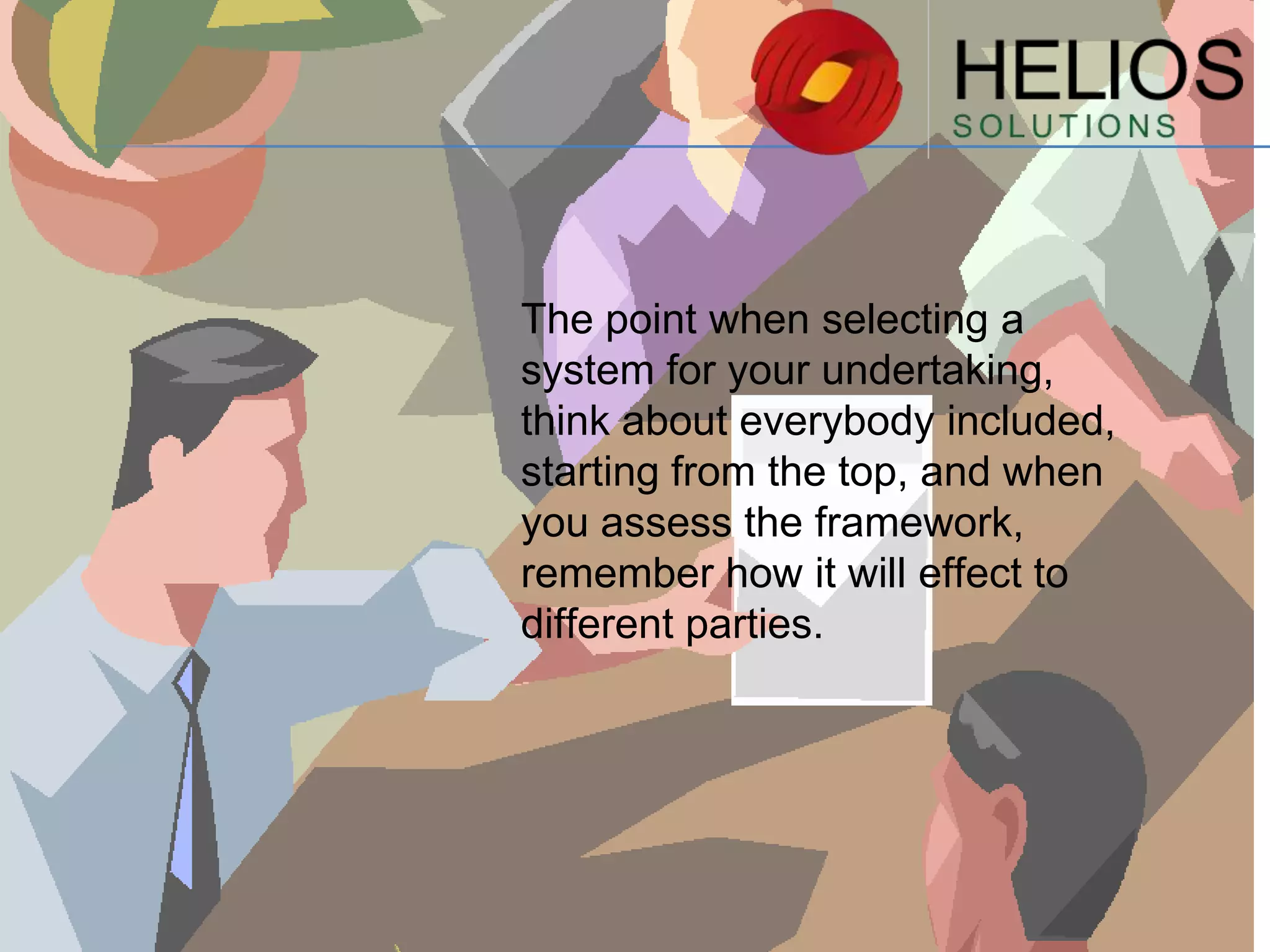The point when selecting a
system for your undertaking,
think about everybody included,
starting from the top, and when
you assess the framework,
remember how it will effect to
different parties.

 