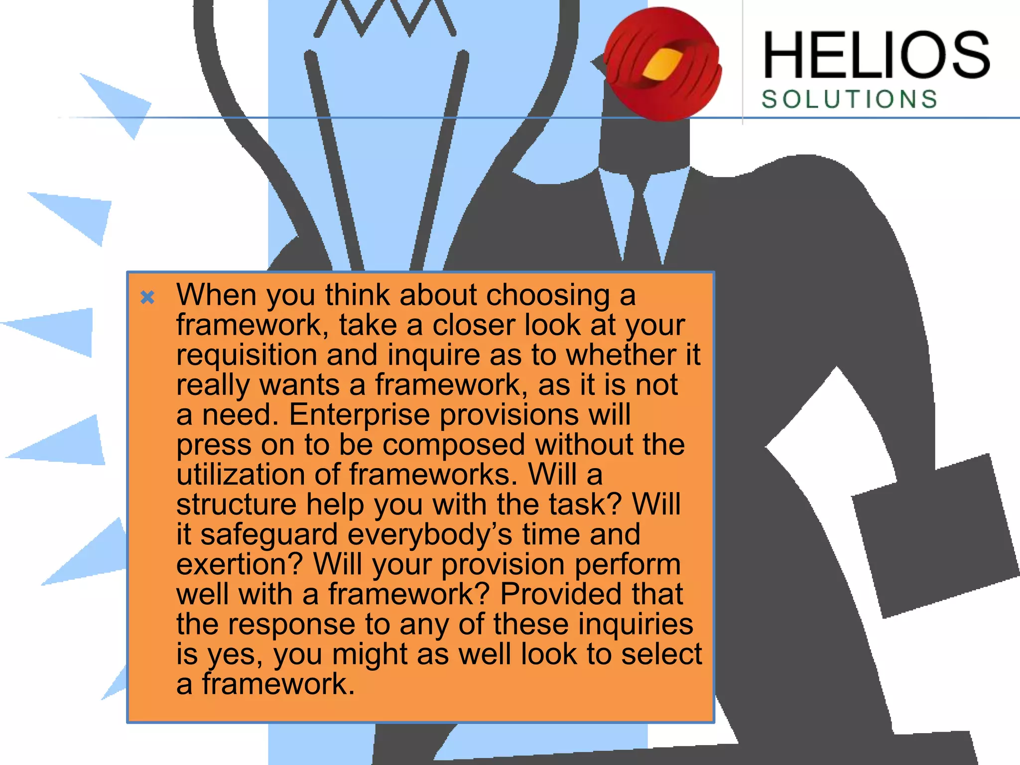 

When you think about choosing a
framework, take a closer look at your
requisition and inquire as to whether it
really wants a framework, as it is not
a need. Enterprise provisions will
press on to be composed without the
utilization of frameworks. Will a
structure help you with the task? Will
it safeguard everybody’s time and
exertion? Will your provision perform
well with a framework? Provided that
the response to any of these inquiries
is yes, you might as well look to select
a framework.

 