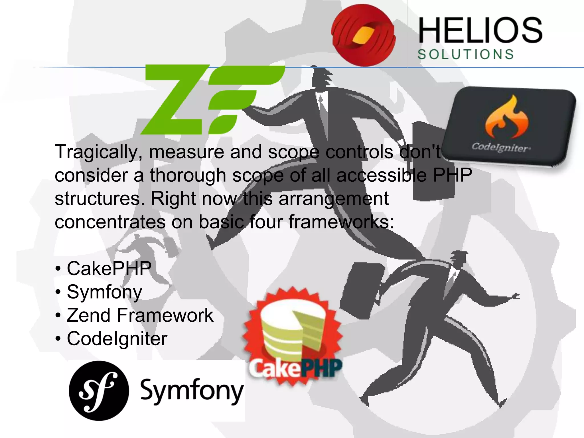 Tragically, measure and scope controls don't
consider a thorough scope of all accessible PHP
structures. Right now this arrangement
concentrates on basic four frameworks:
• CakePHP
• Symfony
• Zend Framework
• CodeIgniter

 