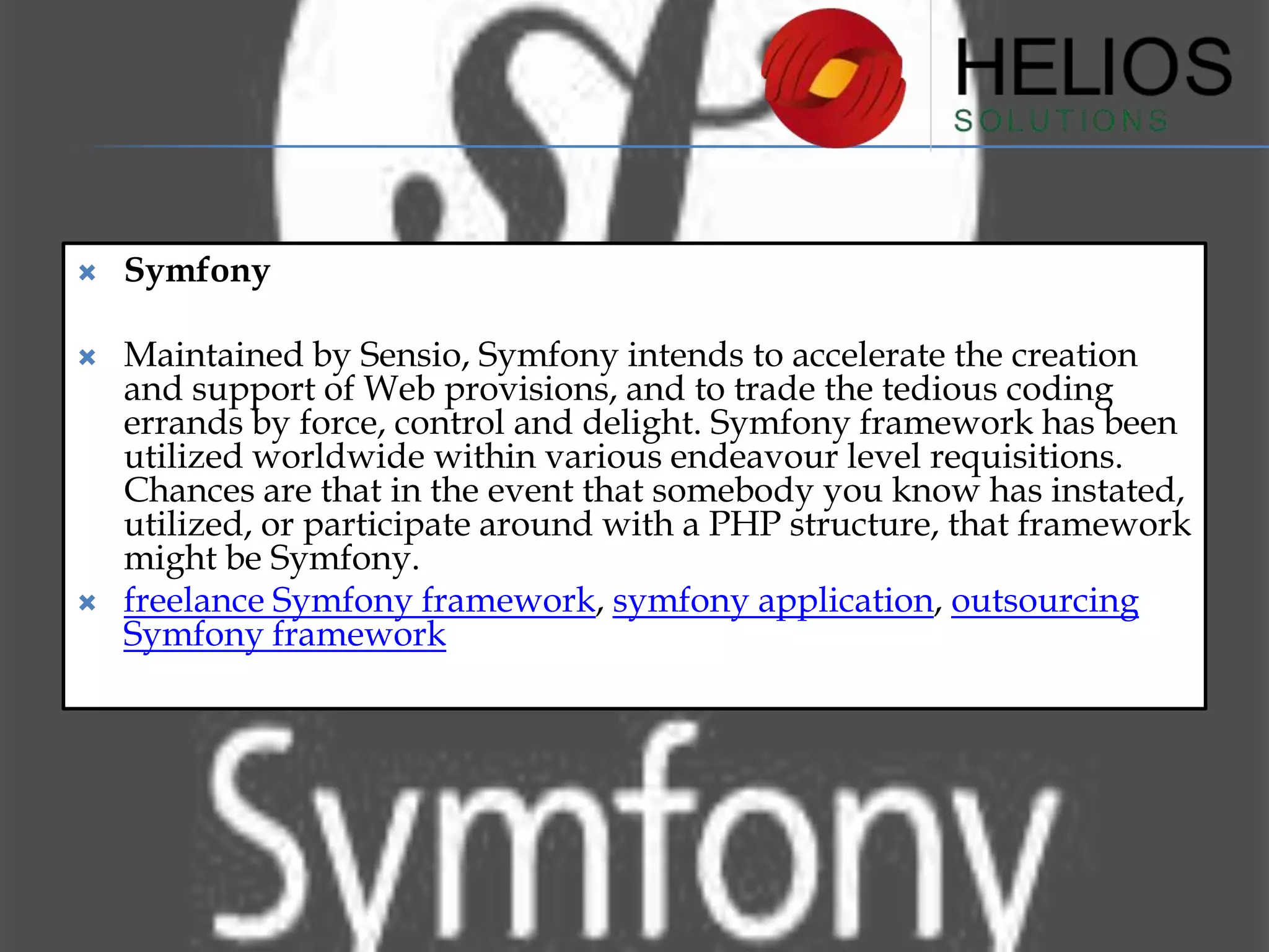 

Symfony



Maintained by Sensio, Symfony intends to accelerate the creation
and support of Web provisions, and to trade the tedious coding
errands by force, control and delight. Symfony framework has been
utilized worldwide within various endeavour level requisitions.
Chances are that in the event that somebody you know has instated,
utilized, or participate around with a PHP structure, that framework
might be Symfony.
freelance Symfony framework, symfony application, outsourcing
Symfony framework



 