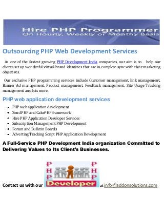 Outsourcing PHP Web Development Services
 As one of the fastest growing PHP Development India companies, our aim is to help our
clients set up wonderful virtual brand identities that are in complete sync with their marketing
objectives.

 Our exclusive PHP programming services include Customer management, link management,
Banner Ad management, Product management, Feedback management, Site Usage Tracking
management and lots more.

PHP web application development services
     PHP web application development
     Zend PHP and CakePHP framework
     Hire PHP Application Developer Services
     Subscription Management PHP Development
     Forum and Bulletin Boards
     Adverting Tracking Script PHP Application Development

A Full-Service PHP Development India organization Committed to
Delivering Values to Its Client’s Businesses.




Contact us with our                                        at info@addonsolutions.com
 