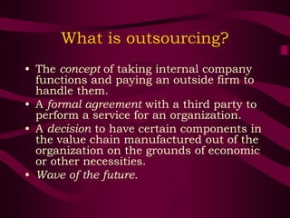 What is outsourcing?
• The concept of taking internal company
functions and paying an outside firm to
handle them.
• A formal agreement with a third party to
perform a service for an organization.
• A decision to have certain components in
the value chain manufactured out of the
organization on the grounds of economic
or other necessities.
• Wave of the future.
 