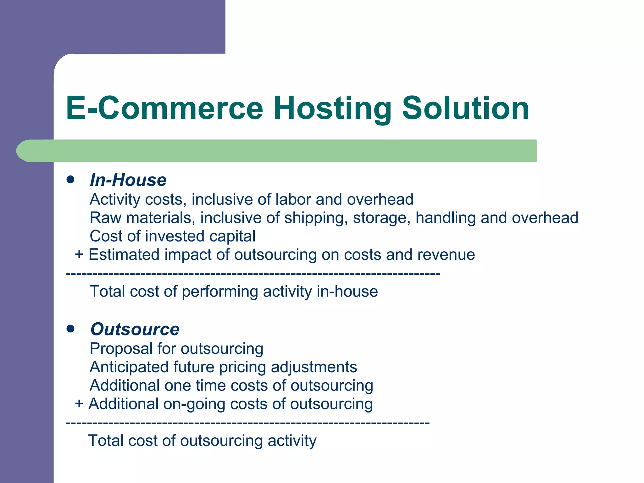 E-Commerce Hosting Solution In-House Activity costs, inclusive of labor and overhead Raw materials, inclusive of shipping, storage, handling and overhead Cost of invested capital + Estimated impact of outsourcing on costs and revenue ---------------------------------------------------------------------- Total cost of performing activity in-house Outsource Proposal for outsourcing Anticipated future pricing adjustments Additional one time costs of outsourcing + Additional on-going costs of outsourcing -------------------------------------------------------------------- Total cost of outsourcing activity  