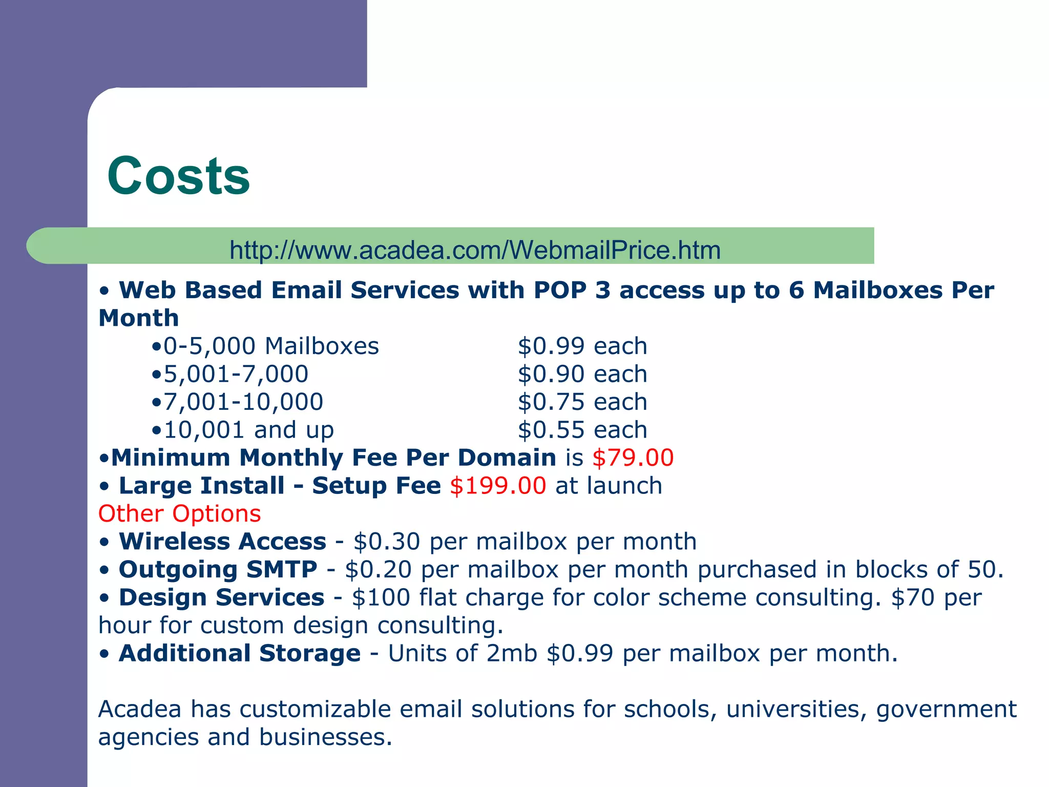Costs Web Based Email Services with POP 3 access up to 6 Mailboxes Per Month 0-5,000 Mailboxes $0.99 each 5,001-7,000 $0.90 each 7,001-10,000 $0.75 each 10,001 and up $0.55 each Minimum Monthly Fee Per Domain  is  $79.00 Large Install - Setup Fee   $199.00  at launch Other Options  Wireless Access  - $0.30 per mailbox per month Outgoing SMTP  - $0.20 per mailbox per month purchased in blocks of 50. Design Services  - $100 flat charge for color scheme consulting. $70 per hour for custom design consulting. Additional Storage  - Units of 2mb $0.99 per mailbox per month. Acadea has customizable email solutions for schools, universities, government agencies and businesses. http://www.acadea.com/WebmailPrice.htm 