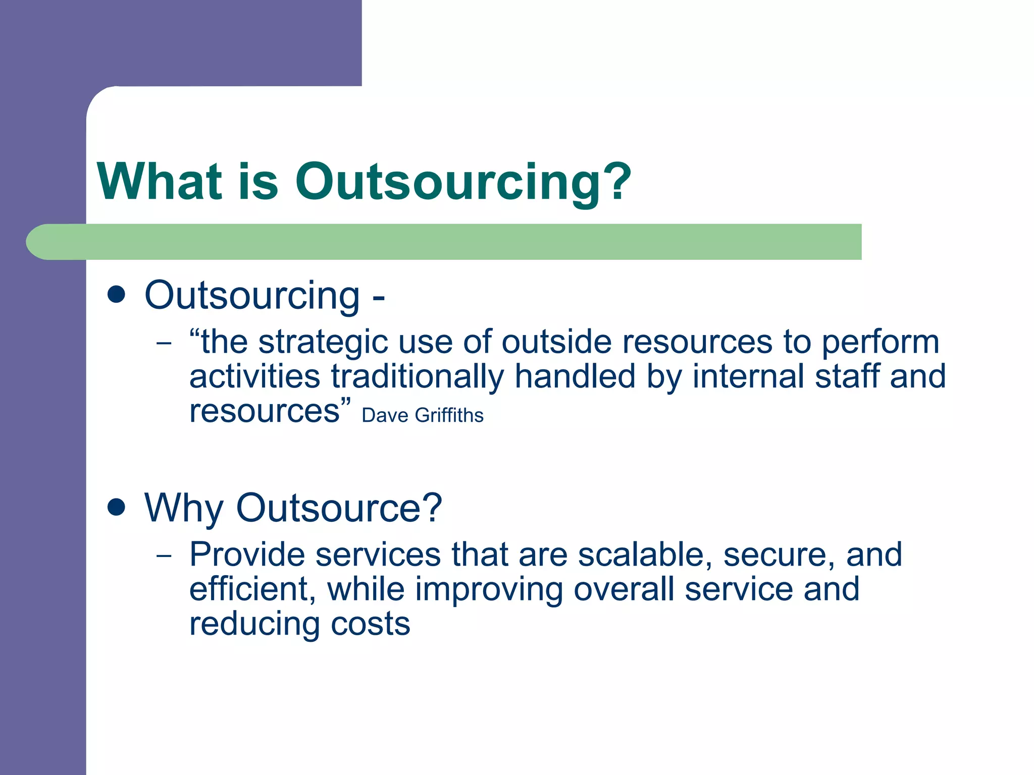 What is Outsourcing? Outsourcing -  “the strategic use of outside resources to perform activities traditionally handled by internal staff and resources”  Dave Griffiths   Why Outsource? Provide services that are scalable, secure, and  efficient, while improving overall service and reducing costs 