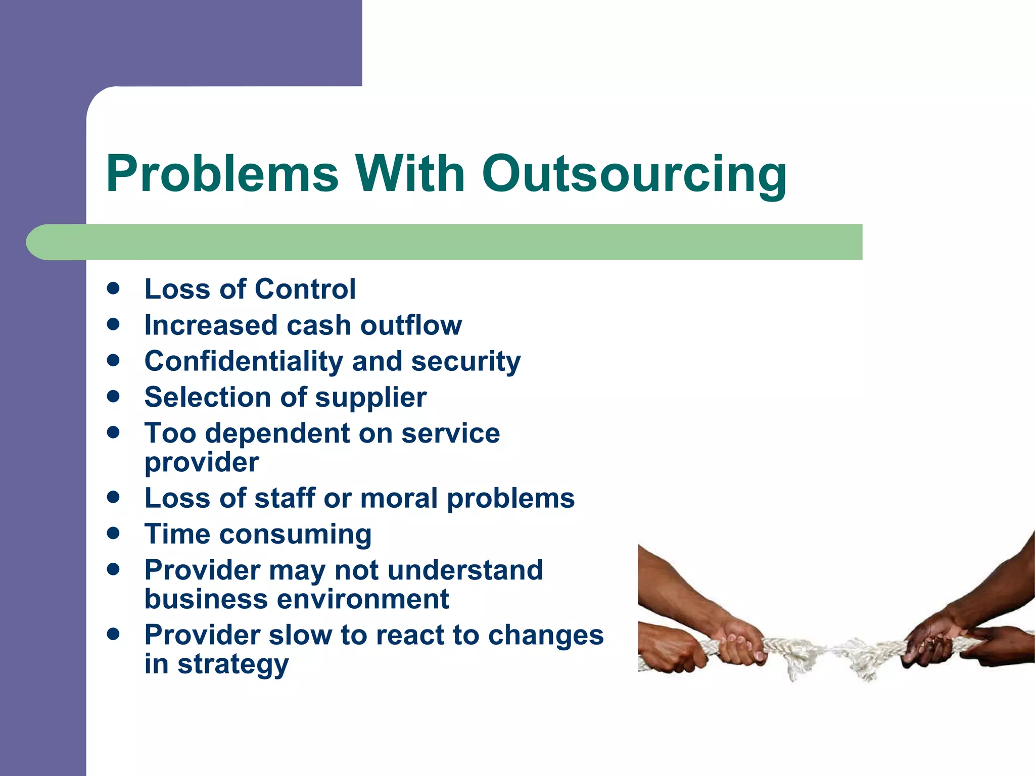 Problems With Outsourcing Loss of Control Increased cash outflow Confidentiality and security  Selection of supplier  Too dependent on service provider  Loss of staff or moral problems Time consuming  Provider may not understand business environment Provider slow to react to changes in strategy 