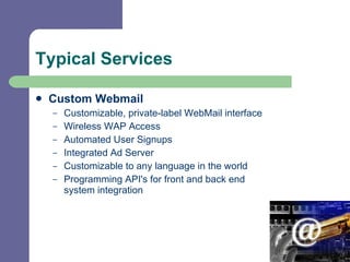 Typical Services Custom Webmail Customizable, private-label WebMail interface    Wireless WAP Access   Automated User Signups    Integrated Ad Server    Customizable to any language in the world   Programming API's for front and back end system integration 