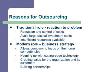 Reasons for Outsourcing Traditional role - reaction to problem Reduction and control of costs Avoid large capital investment costs  Insufficient resources available  Modern role – business strategy Allows company to focus on their core competencies Keeping up with cutting-edge technology Creating value for the organization and its customers  Building partnerships 
