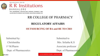 30-04-2022 © R R INSTITUTIONS , BANGALORE 1
REGULATORY AFFAIRS
OUTSOURCING OF BA and BE TO CRO
RR COLLEGE OF PHARMACY
Submitted by:
Chrishmitha
1st M.Pharm
Dept. of Pharmaceutics
Submitted to
Mrs. Srilatha K.S
Associate professor
Dept. of Pharmaceutics
 