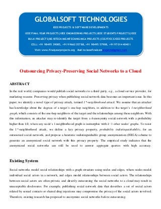 Outsourcing Privacy-Preserving Social Networks to a Cloud
ABSTRACT
In the real world, companies would publish social networks to a third party, e.g., a cloud service provider, for
marketing reasons. Preserving privacy when publishing social network data becomes an important issue. In this
paper, we identify a novel type of privacy attack, termed 1*-neighborhood attack. We assume that an attacker
has knowledge about the degrees of a target’s one-hop neighbors, in addition to the target’s 1-neighborhood
graph, which consists of the one-hop neighbors of the target and the relationships among these neighbors. With
this information, an attacker may re-identify the target from a k-anonymity social network with a probability
higher than 1/k, where any node’s 1-neighborhood graph is isomorphic with k−1 other nodes’ graphs. To resist
the 1*-neighborhood attack, we define a key privacy property, probability indistinguishability, for an
outsourced social network, and propose a heuristic indistinguishable group anonymization (HIGA) scheme to
generate an anonymized social network with this privacy property. The empirical study indicates that the
anonymized social networks can still be used to answer aggregate queries with high accuracy.
Existing System
Social networks model social relationships with a graph structure using nodes and edges, where nodes model
individual social actors in a network, and edges model relationships between social actors. The relationships
between social actors are often private, and directly outsourcing the social networks to a cloud may result in
unacceptable disclosures. For example, publishing social network data that describes a set of social actors
related by sexual contacts or shared drug injections may compromise the privacy of the social actors involved.
Therefore, existing research has proposed to anonymize social networks before outsourcing.
GLOBALSOFT TECHNOLOGIES
IEEE PROJECTS & SOFTWARE DEVELOPMENTS
IEEE FINAL YEAR PROJECTS|IEEE ENGINEERING PROJECTS|IEEE STUDENTS PROJECTS|IEEE
BULK PROJECTS|BE/BTECH/ME/MTECH/MS/MCA PROJECTS|CSE/IT/ECE/EEE PROJECTS
CELL: +91 98495 39085, +91 99662 35788, +91 98495 57908, +91 97014 40401
Visit: www.finalyearprojects.org Mail to:ieeefinalsemprojects@gmail.com
 