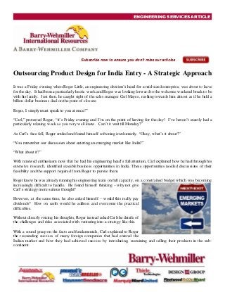 ENGINEERING SERVICES ARTICLE
Subscribe now to ensure you don't miss our articles
Outsourcing Product Design for India Entry - A Strategic Approach
It was a Friday evening when Roger Little, an engineering division‟s head for a mid-sized enterprise, was about to leave
for the day. It had been a particularly hectic week and Roger was looking forward to the welcome weekend break to be
with his family. Just then, he caught sight of the sales manager Carl Mayes, rushing towards him almost as if he held a
billion dollar business deal on the point of closure.
Roger, I simply must speak to you at once!”
“Carl,” protested Roger, “it‟s Friday evening and I‟m on the point of leaving for the day! I‟ve haven‟t exactly had a
particularly relaxing week as you very well know. Can‟t it wait till Monday?”
As Carl‟s face fell, Roger smiled and found himself softening involuntarily. “Okay, what‟s it about?”
“You remember our discussion about entering an emerging market like India?”
“What about it?”
With renewed enthusiasm now that he had his engineering head‟s full attention, Carl explained how he had through his
extensive research, identified sizeable business opportunities in India. These opportunities needed discussions of their
feasibility and the support required from Roger to pursue them.
Roger knew he was already running his engineering team on full capacity, on a constrained budget which was becoming
increasingly difficult to handle. He found himself thinking – why not give
Carl‟s strategy more serious thought?
However, at the same time, he also asked himself – would this really pay
dividends? How on earth would he address and overcome the practical
difficulties.
Without directly voicing his thoughts, Roger instead asked Carlthe details of
the challenges and risks associated with venturing into a strategy like this.
With a sound grasp on the facts and fundamentals, Carl explained to Roger
the resounding success of many foreign companies that had entered the
Indian market and how they had achieved success by introducing, sustaining and selling their products in the sub-
continent.
 