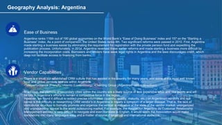 Geography Analysis: Argentina
Ease of Business
Argentina ranks 116th out of 190 global economies on the World Bank’s “Ease of Doing Business” index and 157 on the “Starting a
Business” index. As a point of comparison, the United States ranks 8th. Two significant reforms were passed in 2010. First, Argentina
made starting a business easier by eliminating the requirement for registration with the private pension fund and expediting the
publication process. Unfortunately, in 2014, Argentina reversed these earlier reforms and made starting a business more difficult by
increasing the incorporation costs. Borrowers and lenders have weak legal rights in Argentina and the laws discourages credit, which
does not facilitate access to financing from banks.
Vendor Capabilities
There is a small but established CRM culture that has existed in the country for many years, and some of the most well known
local and global vendors operate within Argentina:
•Teleperformance (French) •Atento (Luxembourg) •Clienting Group (Argentine) •Allus (Brazilian).
In addition, the plethora of secondary cities within the country are a likely source of less expensive labor and real estate and will
be key in Argentina’s efforts to remain a competitive force in the region.
However, we found it difficult to extract precise information (quantity, quality, maturity, etc.) on Argentinian vendors and our
sense is the difficulty in researching CRM vendor’s in Argentina is merely a symptom of a larger disease. That is, the lack of
institutional structure to formally promote and organize the vertical is indicative of the state of the vendor market: unorganized
and unprepared to appeal to the world outsourcing market. For example, the Asociacion Argentina de Customer Relationship
Management website is very difficult to navigate and even translate to English. It would seem the Association would make
translations into many languages easy and a matter of course if targeting and international audience.
 