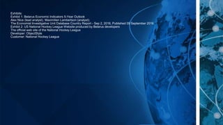 Exhibits:
Exhibit 1: Belarus Economic Indicators 5-Year Outlook
Alex Nice (lead analyst), Maximilien Lambertson (analyst);
The Economist Investigative Unit Database Country Report - Sep 2, 2016, Published 09 September 2016
Exhibit 2: US National Hockey League Website produced by Belarus developers
The official web site of the National Hockey League
Developer: ObjectStyle
Customer: National Hockey League
 