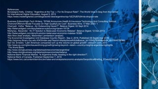 References:
Bonasegna Kelly, Cristina; “Argentina at the Top — For Its Dropout Rate!”; The World View-A blog from the Center
for International Higher Education; August 5, 2013
https://www.insidehighered.com/blogs/world-view/argentina-top-%E2%80%94-its-dropout-rate
Business Editors/High-Tech Writers; “EPAM Announces Health & Insurance Technology And Consulting Vertical;
Onshore/Offshore Model Focuses On High Quality/Low Cost”; Business Wire; 17 Mar 2003: 1
Charnysh, Volha; “Belarus - An Outsourcing Haven?”; Belarus Digest; 02 Sept 2014
http://belarusdigest.com/story/belarus-outsourcing-haven-19134
Martynau, Alexander; “An IT Solution to Belarusian Economic Malaise”; Belarus Digest; 12 Dec 2013,
http://belarusdigest.com/story/it-solution-belarusian-economic-malaise-16366
Alex Nice (lead analyst), Maximilien Lambertson (analyst);
The Economist Investigative Unit Database Country Report - Sep 2, 2016, Published 09 September 2016
(http://ezproxy.library.nyu.edu:4343/index.asp?layout=displayIssueArticle&issue_id=1054578089&article_id=1064578090)
San Gil, Ernesto; “Latin American companies turn up the volume on global growth”; www.EY.com; 2013
http://www.ey.com/gl/en/issues/driving-growth/growing-beyond---latam---country-insights-argentina-highlights
The World Bank:
http://www.doingbusiness.org/data/exploreeconomies/argentina/
http://www.doingbusiness.org/data/exploreeconomies/belarus
National Bank Financial Market, “Is Argentina finally heading in the right direction?”,
National Bank of Canada, Published September 7, 2016
https://www.bnc.ca/content/dam/bnc/en/rates-and-analysis/economic-analysis/GeopoliticalBriefing_07sept2016.pdf
 