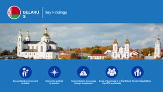 BELARU
S
Key Findings
Geo-political environment
is stable
Human factors encourage
foreign investment
Ease of business is in the
top 35% worldwide
Mature Vendor CapabilitiesEconomic outlook
is positive
 