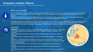 Geography Analysis: Belarus
Political Landscape
In 2015 Alyaksandar Lukashenka was elected president for a fifth consecutive term. Although his reselection brings internal stability,
the Ukraine-Russia conflict weighs heavily on Belarus. Consistent downward pressure on employment and wages lead to mass
protests
after the 2010 elections and it is conceivable that social unrest may be a problem going forward. Senior leaders fear that actions
viewed as contrary to the goals of the Kremlin may lead to Ukrainian-like conflict (Nice, Laberston).
President Lukashenka is working with European Union nations to ease economic and travel restrictions. Loosening up restrictions will
open opportunities for investments and exports with other nations outside of the Commonwealth of Independent States (CIS) that
include Armenia, Azerbaijan, Kazakhstan, Kyrgyzstan, Moldova, Russia, Uzbekistan, Tajikistan, and Turkmenistan.
Economic
OutlookAmidst its first recession in 20 years, The National Bank of the Republic of Belarus (NBRB, the
central bank) reduced the refinancing rate to 18% in August 2016 (Nice, Laberston). The
recession
began in 2015 amidst the global decline in oil prices and coincided with Russia’s slide into
recession
and conflict. Belarus is highly dependent on crude oil and financial investments from Russia
(Nice,
Laberston). The industrial sector is Belarus’s primary export. As Exhibit 1 depicts, this has
declined from the previous year. The decline in exports can be attributed to recessions in both
Russia and the Ukraine.
The conflict between those two countries will continue to negatively impact the economy
although
its exports are anticipated to increase minimally as the conflict has subsided recently. Its
currency
has appreciated slightly in the past year and it is expected to remain stable in through 2017. At
the
 