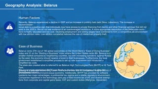 Geography Analysis: Belarus
Human Factors
Recently, Belarus experienced a decline in GDP and an increase in publicly held debt (Nice, Laberston). The increase in
household/per-
sonal debt is a positive sign that individuals now have access to private financing from banks and other financial services that did not
exist in the 2000’s. We do not see evidence of an overleveraged workforce. A more appropriate description of the Belarusian work-
force is highly educated and low cost. Declining employment and sliding wages have combined to form a competitive job environment
with low attrition rates. Low attrition somewhat reduces the rate of intellectual property theft.
Ease of Business
Belarus ranks 37th out of 190 global economies on the World Bank’s “Ease of Doing Business”
index and 31 on the “Starting a Business” index where the United States ranks 8th. Belarus is a
smaller market compared to neighboring countries, but with increasing sanctions against Russia
by the west, the economy should receive a boost to their businesses. Furthermore, the local
government established a simplified process to set up new businesses and introduced a
simplified tax code.
The state also created what is referred to as Belarus High Technologies Park (BHTP) or Hi Tech
Park.
The government established BHTP specifically to develop new technologies and stimulate
the software industry.
Belarus is a potential outsourcing haven. It is home to over 800 IT companies, roughly 30,000 IT
professionals and a command-esque economy. Additionally, BHTP has provided its software
residents two major advantages: a preferential tax regime and a stable regulatory environment.
Companies registered in the technology park pay a fixed income tax of 9% and receive exemp-
tions from corporate and capital gains taxes, VAT and custom duties (Martynau, Alexander).
 