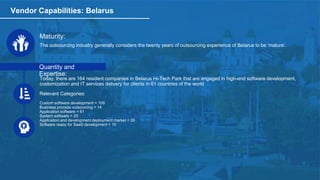 Vendor Capabilities: Belarus
Maturity:
The outsourcing industry generally considers the twenty years of outsourcing experience of Belarus to be ‘mature’.
Quantity and
Expertise:
Today, there are 164 resident companies in Belarus Hi-Tech Park that are engaged in high-end software development,
customization and IT services delivery for clients in 61 countries of the world
Relevant Categories:
Custom software development = 109
Business process outsourcing = 14
Application software = 61
System software = 20
Application and development deployment market = 30
Software ready for SaaS development = 10
 