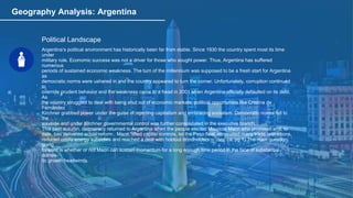 Geography Analysis: Argentina
Political Landscape
Argentina’s political environment has historically been far from stable. Since 1930 the country spent most its time
under
military rule. Economic success was not a driver for those who sought power. Thus, Argentina has suffered
numerous
periods of sustained economic weakness. The turn of the millennium was supposed to be a fresh start for Argentina
as
democratic norms were ushered in and the country appeared to turn the corner. Unfortunately, corruption continued
to
override prudent behavior and the weakness came to a head in 2001 when Argentina officially defaulted on its debt.
As
the country struggled to deal with being shut out of economic markets, political opportunists like Cristina de
Fernandez
Kirchner grabbed power under the guise of rejecting capitalism and embracing socialism. Democratic norms fell to
the
wayside and under Kirchner governmental control was further consolidated in the executive branch.
This past autumn, democracy returned to Argentina when the people elected Mauricio Macri who promised and, to
date, has delivered actual reform. Macri “lifted capital controls, let the Peso float, eliminated many trade restrictions,
reduced costly energy subsidies and reached a deal with holdout bondholders…”(bnc.ca, pg 1) The main question
going
forward is whether or not Macri can sustain momentum for a long enough time period in the face of substantial
domes-
tic growth headwinds.
 