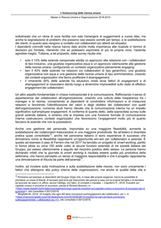 L’Outsourcing delle risorse umane
Master in Risorse Umane e Organizzazione 2018-2019
sottolineato che un clima di voce facilita non solo l’emergere di suggerimenti e nuove idee, ma
anche la segnalazione di problemi che possono così essere corretti per tempo, e la soddisfazione
dei clienti, in quanto essi vengono a contatto con collaboratori più attenti ed empatici.
I dipendenti coinvolti nella ricerca hanno dato anche molta importanza alle ricadute in termini di
decisioni più fondate, ritenendo che se potessero esprimere di più la propria voce, l’azienda
agirebbe meglio. Tuttavia, a tal proposito, dalla survey risulta che:
• solo il 13% delle aziende campionate adotta un approccio alla relazione con i collaboratori
di tipo inclusivo, una giustizia organizzativa equa e un approccio valorizzante alla gestione
delle risorse umane, configurando un contesto organizzativo pienamente engaging;
• ben il 43% delle aziende ha relazioni coi collaboratori di tipo gerarchico, una giustizia
organizzativa non equa e una gestione delle risorse umane di tipo amministrativo, creando
dei contesti organizzativi che fanno proliferare il disengagement;
• il rimanente 44% delle aziende ha situazioni miste dove fattori di engagement e di
disengagement si mescolano dando luogo a dinamiche imprevedibili sullo stato di effettivo
engagement dei collaboratori.
Un altro aspetto fondamentale in chiave motivazionale è la comunicazione. Rafforzando il senso di
appartenenza dei collaboratori all’organizzazione, creando una cultura della trasparenza tra i
manager e le risorse, consentendo ai dipendenti di condividere informazioni e di instaurare
relazioni e favorendo l’identificazione dei valori e degli obiettivi dei collaboratori con quelli
dell’organizzazione, numerosi studi hanno rilevato che la comunicazione interna ha un impatto
significativo sull’employee engagement. A conferma di quanto detto, dalla sopracitata survey sulle
grandi aziende italiane, è emerso che le imprese con una funzione formale di comunicazione
interna costruiscono contesti organizzativi che favoriscono l’engagement molto più di quanto
facciano le aziende che non la possiedono.
Anche una gestione del personale, improntata su una maggiore flessibilità, aumenta la
soddisfazione dei collaboratori traducendosi in una maggiore produttività. Se all’estero è diventata
pratica quasi consolidata16
, anche nel panorama italiano vi sono esperienze di successo che
dimostrano come la flessibilità rappresenti un’opportunità win-win per collaboratori e azienda. È
questo ad esempio il caso di Ferrero che nel 2017 ha lanciato un progetto di smart working, partito
in forma pilota su circa 100 white collar di alcune funzioni aziendali di tre società italiane del
Gruppo, poi esteso ulteriormente a seguito del riscontro positivo dello stesso. Le persone hanno
dichiarato infatti che la giornata di smart working è risultata essere quella più produttiva della
settimana, che hanno percepito un senso di maggiore responsabilità e che il progetto rappresenta
una dimostrazione di fiducia da parte dell’azienda17
.
Inoltre, ad incidere sulla motivazione e sulla soddisfazione delle risorse, non sono unicamente i
fattori che attengono alla policy interna delle organizzazioni, ma anche la qualità della vita e
16
Pensiamo ad esempio ai dipendenti del Gruppo Virgin che, in base alle proprie esigenze, hanno la possibilità di
prendersi un mese di libertà, di lavorare part-time per trascorrere dei periodi a casa con la propria famiglia o di decidere
se lavorare da casa o in ufficio, senza l’obbligo, tra l’altro, di completi o cravatte. – Capoferro P., 2018, Investire sul
capitale umano è sinonimo di successo, parola di Richard Branson, in
<https://www.digital4.biz/hr/talentmanagement/virgin-quando-investire-sul-capitale-umano-e-sinonimo-di-successo-per-il-
business/>, sito consultato il 20/12/2018.
17
Minghetti M., 2018, 10 insights che ogni AD deve conoscere sull’engagement dei collaboratori, più 1, in
<https://marcominghetti.nova100.ilsole24ore.com/2018/06/28/10-insights-he-ogni-ad-deve-conoscere-
sullengagementdei- collaboratori-piu-1/>, sito consultato il 20/12/2018.
 
