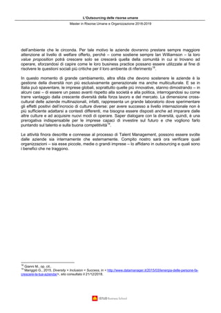 L’Outsourcing delle risorse umane
Master in Risorse Umane e Organizzazione 2018-2019
dell’ambiente che le circonda. Per tale motivo le aziende dovranno prestare sempre maggiore
attenzione al livello di welfare offerto, perché – come sostiene sempre Ian Williamson – la loro
value proposition potrà crescere solo se crescerà quella della comunità in cui si trovano ad
operare, sforzandosi di capire come le loro business practice possano essere utilizzate al fine di
risolvere le questioni sociali più critiche per il loro ambiente di riferimento18
.
In questo momento di grande cambiamento, altra sfida che devono sostenere le aziende è la
gestione della diversità non più esclusivamente generazionale ma anche multiculturale. E se in
Italia può spaventare, le imprese globali, soprattutto quelle più innovative, stanno dimostrando – in
alcuni casi – di essere un passo avanti rispetto alla società e alla politica, interrogandosi su come
trarre vantaggio dalla crescente diversità della forza lavoro e del mercato. La dimensione cross-
cultural delle aziende multinazionali, infatti, rappresenta un grande laboratorio dove sperimentare
gli effetti positivi dell’incrocio di culture diverse: per avere successo a livello internazionale non è
più sufficiente adattarsi a contesti differenti, ma bisogna essere disposti anche ad imparare dalle
altre culture e ad acquisire nuovi modi di operare. Saper dialogare con la diversità, quindi, è una
prerogativa indispensabile per le imprese capaci di investire sul futuro e che vogliono farlo
puntando sul talento e sulla buona competitività19
.
Le attività finora descritte e connesse al processo di Talent Management, possono essere svolte
dalle aziende sia internamente che esternamente. Compito nostro sarà ora verificare quali
organizzazioni – sia esse piccole, medie o grandi imprese – lo affidano in outsourcing e quali sono
i benefici che ne traggono.
18
Gianni M., op. cit..
19
Mariggiò G., 2015, Diversity + Inclusion = Success, in < http://www.datamanager.it/2015/03/lenergia-delle-persone-fa-
crescere-la-tua-azienda/>, sito consultato il 21/12/2018.
 