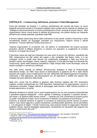 L’Outsourcing delle risorse umane
Master in Risorse Umane e Organizzazione 2018-2019
CAPITOLO III – L’outsourcing: definizione, processo e Talent Management
Come già introdotto nel Capitolo I, il continuo cambiamento del mercato del lavoro, le nuove
esigenze economico-sociali e l’innovazione digitale hanno portato alcune aziende ad adottare una
“strategia di ridimensionamento e di forte consolidamento di tutti i processi al proprio interno”. Altre
organizzazioni hanno invece deciso di affidarsi all’outsourcing, una pratica sempre più frequente
all’interno dei contesti aziendali, soprattutto nelle PMI.
Il termine inglese outsourcing deriva dalla contrazione di due parole: outside e resourcing e viene
normalmente tradotto nel linguaggio aziendale con l’espressione “reperire risorse o attività
all’esterno”. Treccani definisce l’outsourcing come un:
“Sistema organizzativo di un’azienda che, nel definire le caratteristiche del proprio processo
produttivo, decide di affidare all’esterno, in maniera non episodica, lo svolgimento di un’intera
funzione o di singole fasi di essa.”20
Il fenomeno nasce già negli anni Sessanta con quei centri di servizi che offrivano, soprattutto alle
PMI, l’elaborazione dei dati relativi alle paghe e alla contabilità. Nel Regno Unito, si è poi
sviluppato anche in quelle aree ritenute non prettamente strategiche e nelle sue forme più
semplici: pulizie, facchinaggio, mensa, trasporti, magazzino. È solo alla fine degli anni Novanta che
l’outsourcing, spinto dalla pressione competitiva e dagli sviluppi delle nuove tecnologie, inizia ad
essere concepito in maniera più sofisticata.
Una delle prime aziende ad affidarsi all’outsourcing strategico è stata la multinazionale
statunitense Kodak, nel 1989. Essa decise di esternalizzare la gestione dei PC e delle attività
operative dei quattro centri di elaborazione dei dati, affidandole alla Digital Equipment Corporation
unitamente a 250 dipendenti, alla Businessland con 25 dipendenti e all’IBM che assorbì 350
impiegati dei centri elettronici della Kodak.
Negli anni, anche Fiat ha affidato la gestione della divisione logistica alla TNT Automotive
Logistics, società multinazionale con 1200 dipendenti; GemeazCusin ha esternalizzato i servizi di
ristorazione aziendale, Piaggio l’attività di stampaggio delle lamiere e IBM l’attività produttiva di
schede elettroniche e di server.
Affidando all’esterno le attività “per le quali l’organizzazione non ha una vocazione imprenditoriale
o specifiche esigenze strategiche” – come, talvolta, il marketing, la logistica, il customer service, i
call center o la gestione delle risorse umane21
– l’azienda può così concentrare le proprie risorse
su quelle “competenze di base” che le consentono di ottenere una posizione di preminenza.22
Insomma, le aziende decidono di seguire un processo di outsourcing perché cercano al proprio
esterno “quel valore aggiunto e quelle competenze e professionalità specifiche, tali da permettere
[…] di svilupparsi al meglio”. Tramite l’outsourcing, esse possono tentare di raggiungere “standard
qualitativi elevati, estrema flessibilità organizzativa, tempestività nel rispondere alle esigenze del
cliente e contenimento dei costi”.23
20
Treccani, Outsourcing, in <http://www.treccani.it/enciclopedia/outsourcing/>, sito consultato il 18/12/2018.
21
Provasi R., 2002, Lo sviluppo dell’outsourcing strategico, versione PDF in
<riviste.paviauniversitypress.it/index.php/ea/article/download/1252/1360>, sito consultato il 31/12/2018.
22
Treccani, op. cit.
23
Provasi R., op. cit.
 