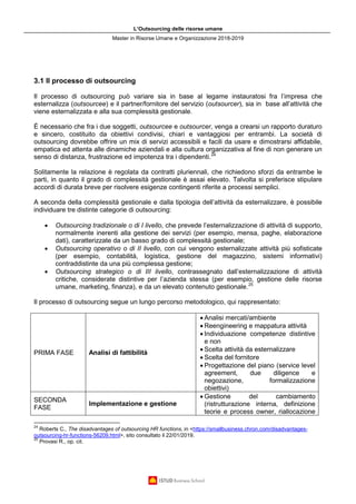 L’Outsourcing delle risorse umane
Master in Risorse Umane e Organizzazione 2018-2019
3.1 Il processo di outsourcing
Il processo di outsourcing può variare sia in base al legame instauratosi fra l’impresa che
esternalizza (outsourcee) e il partner/fornitore del servizio (outsourcer), sia in base all’attività che
viene esternalizzata e alla sua complessità gestionale.
È necessario che fra i due soggetti, outsourcee e outsourcer, venga a crearsi un rapporto duraturo
e sincero, costituito da obiettivi condivisi, chiari e vantaggiosi per entrambi. La società di
outsourcing dovrebbe offrire un mix di servizi accessibili e facili da usare e dimostrarsi affidabile,
empatica ed attenta alle dinamiche aziendali e alla cultura organizzativa al fine di non generare un
senso di distanza, frustrazione ed impotenza tra i dipendenti.24
Solitamente la relazione è regolata da contratti pluriennali, che richiedono sforzi da entrambe le
parti, in quanto il grado di complessità gestionale è assai elevato. Talvolta si preferisce stipulare
accordi di durata breve per risolvere esigenze contingenti riferite a processi semplici.
A seconda della complessità gestionale e dalla tipologia dell’attività da esternalizzare, è possibile
individuare tre distinte categorie di outsourcing:
• Outsourcing tradizionale o di I livello, che prevede l’esternalizzazione di attività di supporto,
normalmente inerenti alla gestione dei servizi (per esempio, mensa, paghe, elaborazione
dati), caratterizzate da un basso grado di complessità gestionale;
• Outsourcing operativo o di II livello, con cui vengono esternalizzate attività più sofisticate
(per esempio, contabilità, logistica, gestione del magazzino, sistemi informativi)
contraddistinte da una più complessa gestione;
• Outsourcing strategico o di III livello, contrassegnato dall’esternalizzazione di attività
critiche, considerate distintive per l’azienda stessa (per esempio, gestione delle risorse
umane, marketing, finanza), e da un elevato contenuto gestionale.25
Il processo di outsourcing segue un lungo percorso metodologico, qui rappresentato:
PRIMA FASE Analisi di fattibilità
• Analisi mercati/ambiente
• Reengineering e mappatura attività
• Individuazione competenze distintive
e non
• Scelta attività da esternalizzare
• Scelta del fornitore
• Progettazione del piano (service level
agreement, due diligence e
negozazione, formalizzazione
obiettivi)
SECONDA
FASE
Implementazione e gestione
• Gestione del cambiamento
(ristrutturazione interna, definizione
teorie e process owner, riallocazione
24
Roberts C., The disadvantages of outsourcing HR functions, in <https://smallbusiness.chron.com/disadvantages-
outsourcing-hr-functions-56209.html>, sito consultato il 22/01/2019.
25
Provasi R., op. cit.
 