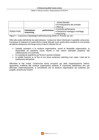 L’Outsourcing delle risorse umane
Master in Risorse Umane e Organizzazione 2018-2019
risorse liberate)
• Formalizzazione del contratto
• Start-up
TERZA FASE
Valutazione performance
insourcing
• Controllo performance
• Valutazione vantaggi e svantaggi
• Insourcing
Figura 1 – Il percorso metodologico dell'outsourcing (fonte: R. Provasi, op. cit.)
Oltre alla scelta dell’attività da esternalizzare, l’outsourcer deve individuare il possibile outsourcee.
Il processo di selezione di quest’ultimo è assai delicato e per questo deve avvalersi di una precisa
ed attenta valutazione che tenga conto di alcuni indicator fra cui:
• l’assetto societario e la struttura organizzativa, quindi la flessibilità organizzativa, la
disponibilità ad assorbire nuove risorse e una cultura aziendale propensa alla
collaborazione e al confronto;
• le competenze specifiche per fornire il servizio richiesto;
• la solidità finanziar ia, al fine di non dover sostenere switching cost, ossia i costi per la
sostituzione del partner.
Affrontate le fasi iniziali, l’outsourcee dovrà occuparsi poi della riorganizzazione interna,
apportando modifiche alle strutture organizzative esistenti. È importante sottolineare che, per
affrontare l’esternalizzazione, è conveniente che la struttura organizzativa sia suddivisa per
progetti, anziché per funzioni.
 